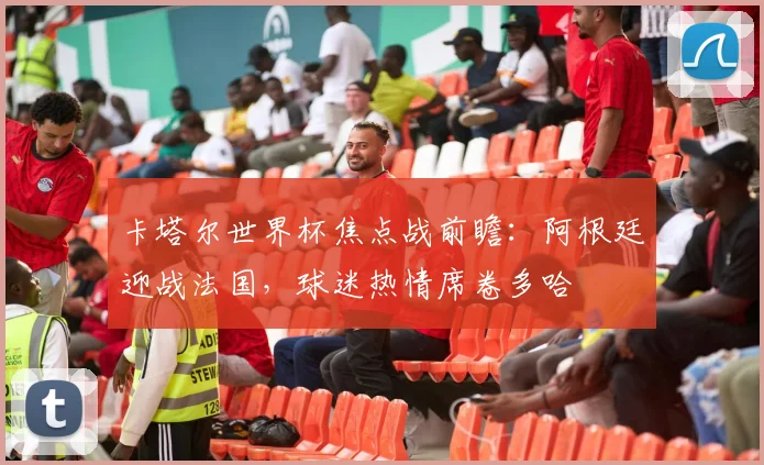 卡塔尔世界杯焦点战前瞻：阿根廷迎战法国，球迷热情席卷多哈