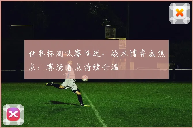 世界杯淘汰赛临近，战术博弈成焦点，赛场看点持续升温