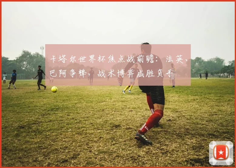 卡塔尔世界杯焦点战前瞻：法英、巴阿争锋，战术博弈成胜负手