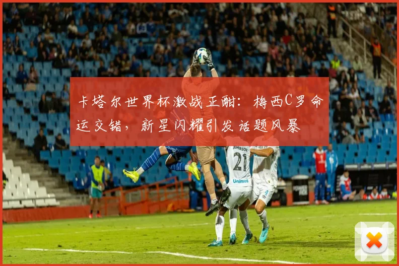 卡塔尔世界杯激战正酣：梅西C罗命运交错，新星闪耀引发话题风暴