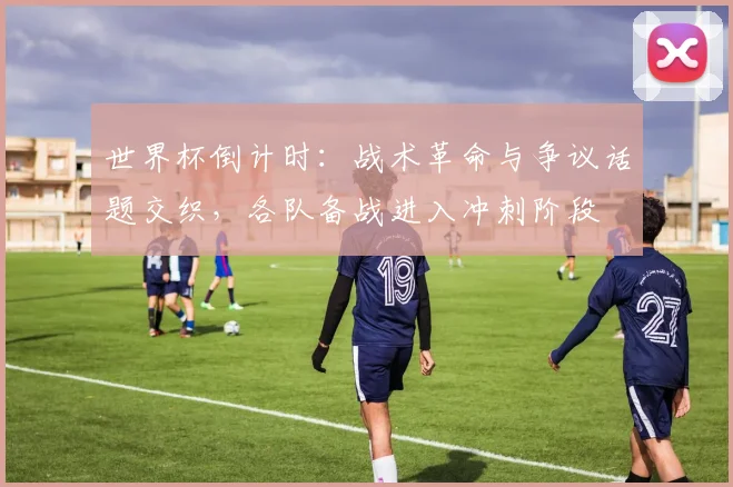 世界杯倒计时：战术革命与争议话题交织，各队备战进入冲刺阶段