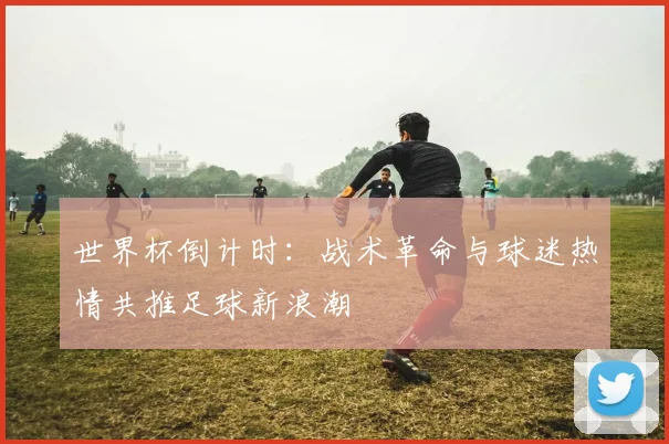 世界杯倒计时：战术革命与球迷热情共推足球新浪潮