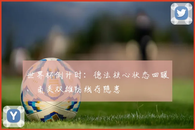 世界杯倒计时：德法核心状态回暖，南美双雄防线存隐患